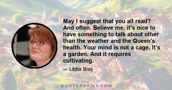 May I suggest that you all read? And often. Believe me, it's nice to have something to talk about other than the weather and the Queen's health. Your mind is not a cage. It's a garden. And it requires cultivating.