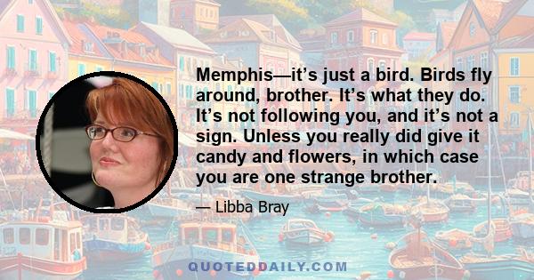 Memphis—it’s just a bird. Birds fly around, brother. It’s what they do. It’s not following you, and it’s not a sign. Unless you really did give it candy and flowers, in which case you are one strange brother.