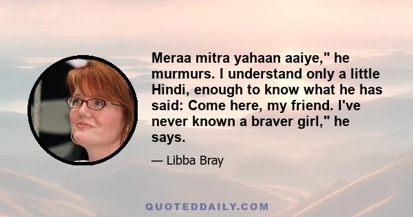 Meraa mitra yahaan aaiye, he murmurs. I understand only a little Hindi, enough to know what he has said: Come here, my friend. I've never known a braver girl, he says.