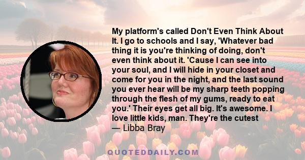 My platform's called Don't Even Think About It. I go to schools and I say, 'Whatever bad thing it is you're thinking of doing, don't even think about it. 'Cause I can see into your soul, and I will hide in your closet