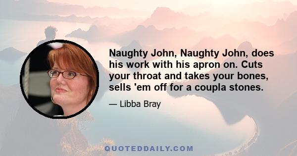Naughty John, Naughty John, does his work with his apron on. Cuts your throat and takes your bones, sells 'em off for a coupla stones.