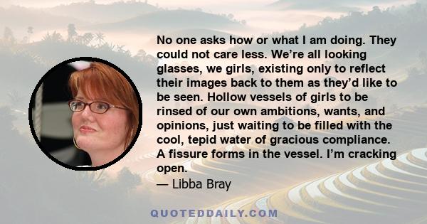 No one asks how or what I am doing. They could not care less. We’re all looking glasses, we girls, existing only to reflect their images back to them as they’d like to be seen. Hollow vessels of girls to be rinsed of