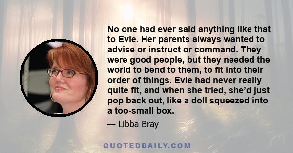 No one had ever said anything like that to Evie. Her parents always wanted to advise or instruct or command. They were good people, but they needed the world to bend to them, to fit into their order of things. Evie had