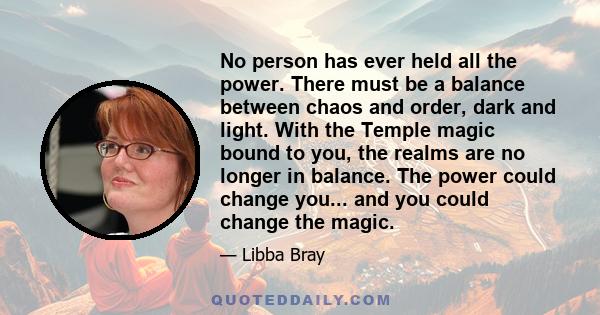 No person has ever held all the power. There must be a balance between chaos and order, dark and light. With the Temple magic bound to you, the realms are no longer in balance. The power could change you... and you