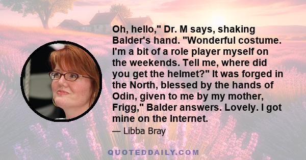 Oh, hello, Dr. M says, shaking Balder's hand. Wonderful costume. I'm a bit of a role player myself on the weekends. Tell me, where did you get the helmet? It was forged in the North, blessed by the hands of Odin, given