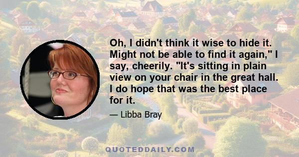 Oh, I didn't think it wise to hide it. Might not be able to find it again, I say, cheerily. It's sitting in plain view on your chair in the great hall. I do hope that was the best place for it.