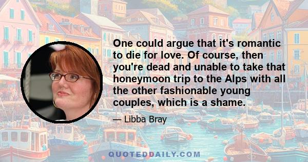 One could argue that it's romantic to die for love. Of course, then you're dead and unable to take that honeymoon trip to the Alps with all the other fashionable young couples, which is a shame.