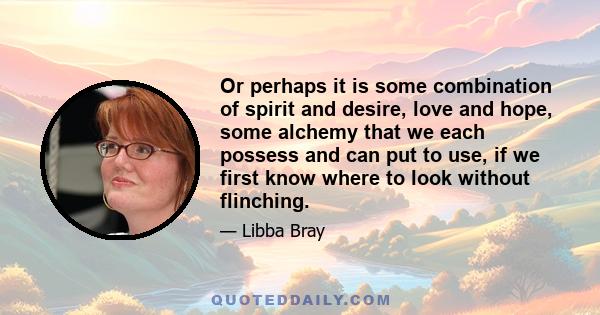 Or perhaps it is some combination of spirit and desire, love and hope, some alchemy that we each possess and can put to use, if we first know where to look without flinching.