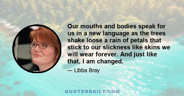 Our mouths and bodies speak for us in a new language as the trees shake loose a rain of petals that stick to our slickness like skins we will wear forever. And just like that, I am changed.