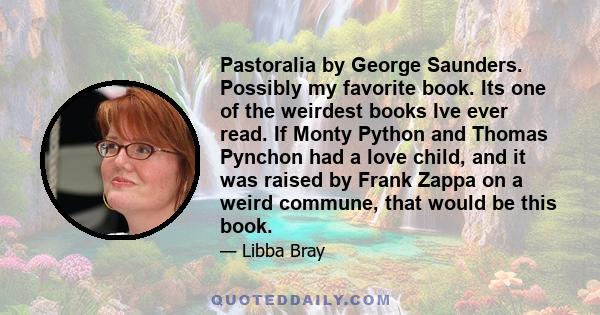 Pastoralia by George Saunders. Possibly my favorite book. Its one of the weirdest books Ive ever read. If Monty Python and Thomas Pynchon had a love child, and it was raised by Frank Zappa on a weird commune, that would 