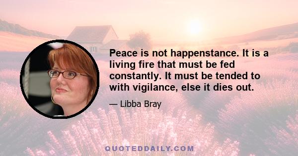 Peace is not happenstance. It is a living fire that must be fed constantly. It must be tended to with vigilance, else it dies out.