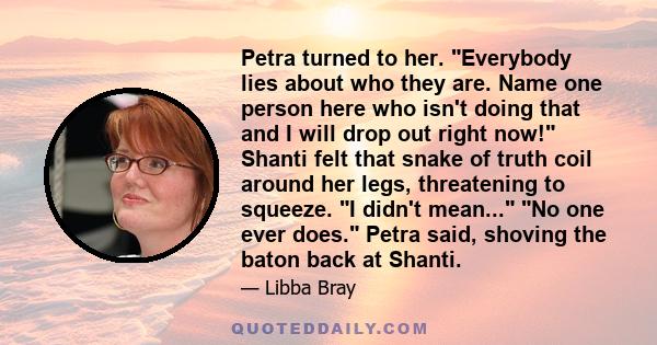 Petra turned to her. Everybody lies about who they are. Name one person here who isn't doing that and I will drop out right now! Shanti felt that snake of truth coil around her legs, threatening to squeeze. I didn't