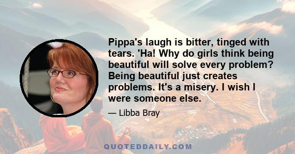 Pippa's laugh is bitter, tinged with tears. 'Ha! Why do girls think being beautiful will solve every problem? Being beautiful just creates problems. It's a misery. I wish I were someone else.