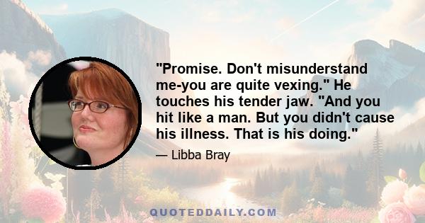 Promise. Don't misunderstand me-you are quite vexing. He touches his tender jaw. And you hit like a man. But you didn't cause his illness. That is his doing.