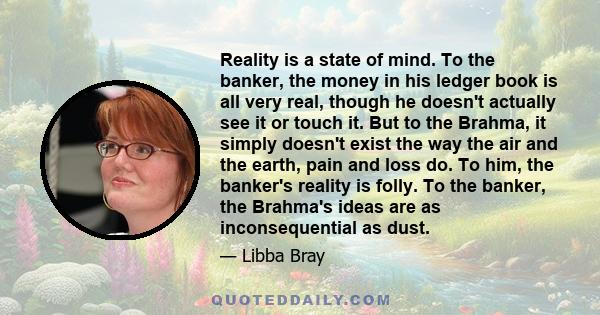 Reality is a state of mind. To the banker, the money in his ledger book is all very real, though he doesn't actually see it or touch it. But to the Brahma, it simply doesn't exist the way the air and the earth, pain and 