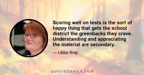 Scoring well on tests is the sort of happy thing that gets the school district the greenbacks they crave. Understanding and appreciating the material are secondary.