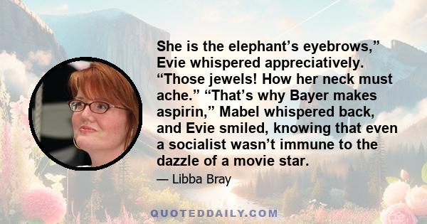 She is the elephant’s eyebrows,” Evie whispered appreciatively. “Those jewels! How her neck must ache.” “That’s why Bayer makes aspirin,” Mabel whispered back, and Evie smiled, knowing that even a socialist wasn’t