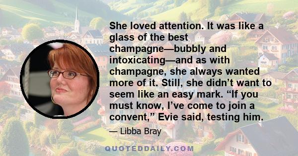 She loved attention. It was like a glass of the best champagne—bubbly and intoxicating—and as with champagne, she always wanted more of it. Still, she didn’t want to seem like an easy mark. “If you must know, I’ve come