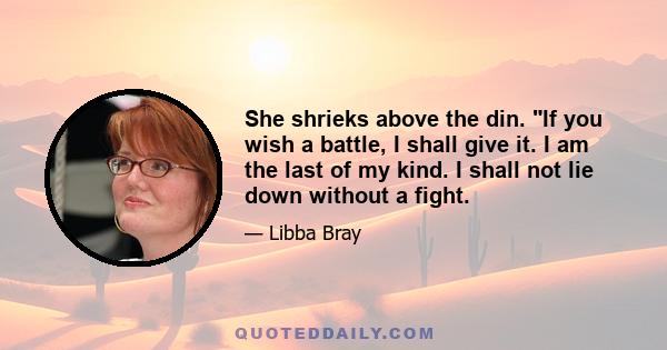 She shrieks above the din. If you wish a battle, I shall give it. I am the last of my kind. I shall not lie down without a fight.