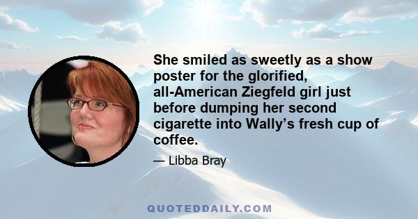 She smiled as sweetly as a show poster for the glorified, all-American Ziegfeld girl just before dumping her second cigarette into Wally’s fresh cup of coffee.