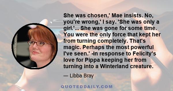 She was chosen,' Mae insists. No, you're wrong,' I say. 'She was only a girl.'... She was gone for some time. You were the only force that kept her from turning completely. That's magic. Perhaps the most powerful I've