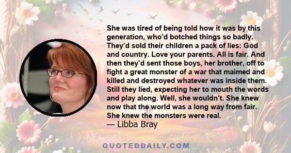 She was tired of being told how it was by this generation, who’d botched things so badly. They’d sold their children a pack of lies: God and country. Love your parents. All is fair. And then they’d sent those boys, her