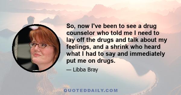 So, now I've been to see a drug counselor who told me I need to lay off the drugs and talk about my feelings, and a shrink who heard what I had to say and immediately put me on drugs.