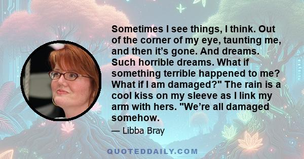 Sometimes I see things, I think. Out of the corner of my eye, taunting me, and then it’s gone. And dreams. Such horrible dreams. What if something terrible happened to me? What if I am damaged? The rain is a cool kiss