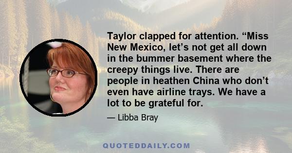 Taylor clapped for attention. “Miss New Mexico, let’s not get all down in the bummer basement where the creepy things live. There are people in heathen China who don’t even have airline trays. We have a lot to be