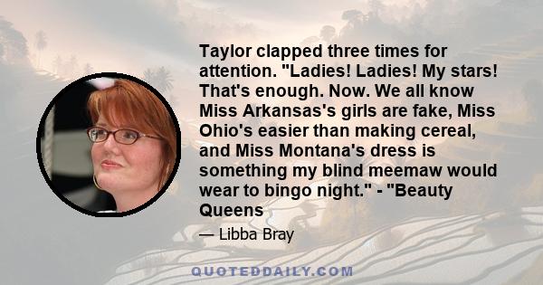 Taylor clapped three times for attention. Ladies! Ladies! My stars! That's enough. Now. We all know Miss Arkansas's girls are fake, Miss Ohio's easier than making cereal, and Miss Montana's dress is something my blind