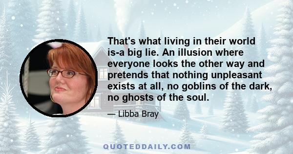 That's what living in their world is-a big lie. An illusion where everyone looks the other way and pretends that nothing unpleasant exists at all, no goblins of the dark, no ghosts of the soul.