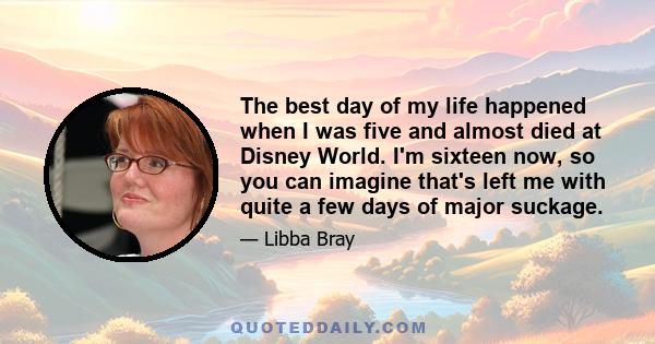 The best day of my life happened when I was five and almost died at Disney World. I'm sixteen now, so you can imagine that's left me with quite a few days of major suckage.