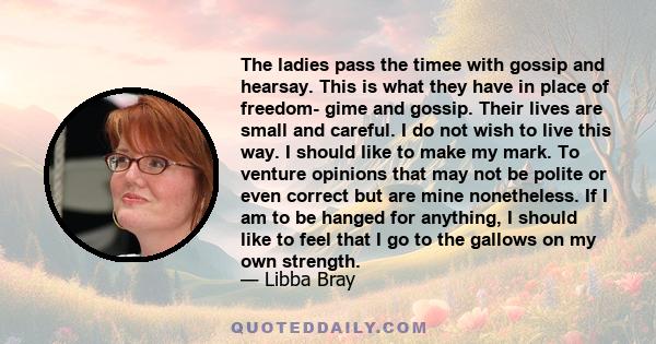 The ladies pass the timee with gossip and hearsay. This is what they have in place of freedom- gime and gossip. Their lives are small and careful. I do not wish to live this way. I should like to make my mark. To