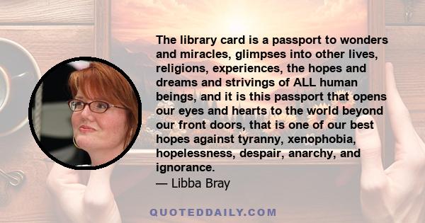 The library card is a passport to wonders and miracles, glimpses into other lives, religions, experiences, the hopes and dreams and strivings of ALL human beings, and it is this passport that opens our eyes and hearts