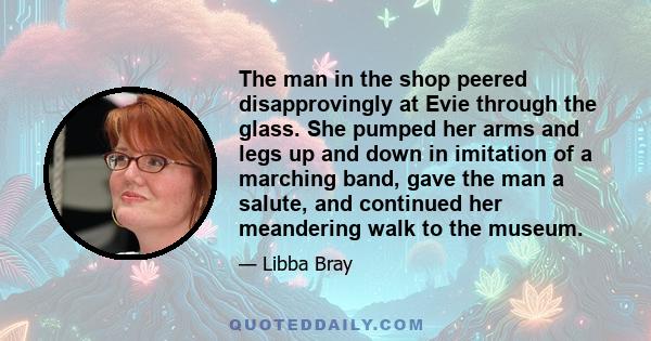 The man in the shop peered disapprovingly at Evie through the glass. She pumped her arms and legs up and down in imitation of a marching band, gave the man a salute, and continued her meandering walk to the museum.