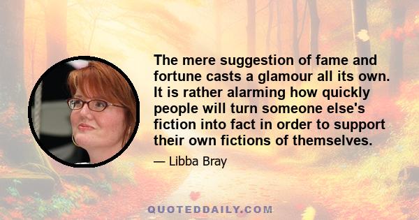 The mere suggestion of fame and fortune casts a glamour all its own. It is rather alarming how quickly people will turn someone else's fiction into fact in order to support their own fictions of themselves.