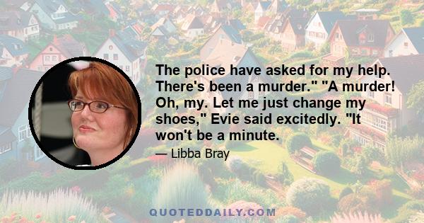 The police have asked for my help. There's been a murder. A murder! Oh, my. Let me just change my shoes, Evie said excitedly. It won't be a minute.