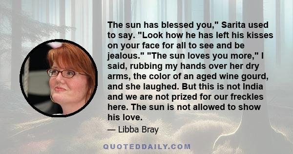 The sun has blessed you, Sarita used to say. Look how he has left his kisses on your face for all to see and be jealous. The sun loves you more, I said, rubbing my hands over her dry arms, the color of an aged wine