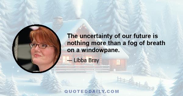 The uncertainty of our future is nothing more than a fog of breath on a windowpane.