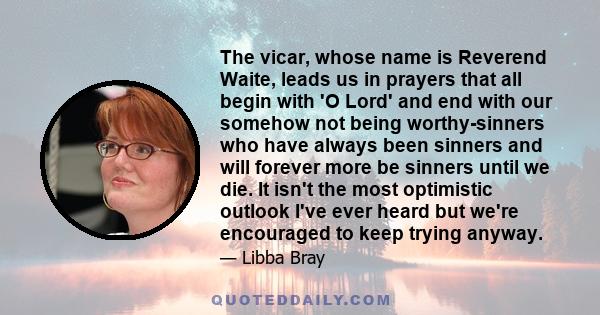 The vicar, whose name is Reverend Waite, leads us in prayers that all begin with 'O Lord' and end with our somehow not being worthy-sinners who have always been sinners and will forever more be sinners until we die. It