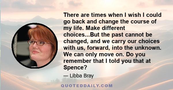 There are times when I wish I could go back and change the course of my life. Make different choices...But the past cannot be changed, and we carry our choices with us, forward, into the unknown. We can only move on. Do 