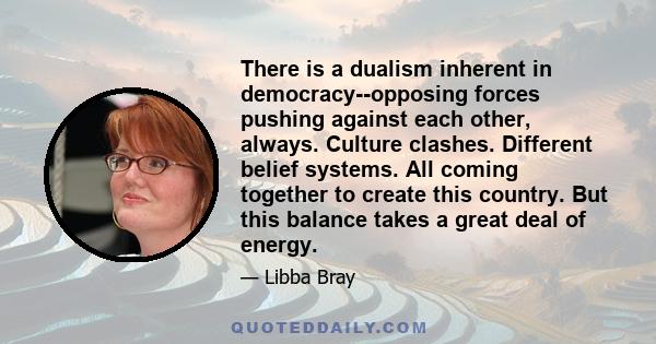 There is a dualism inherent in democracy--opposing forces pushing against each other, always. Culture clashes. Different belief systems. All coming together to create this country. But this balance takes a great deal of 