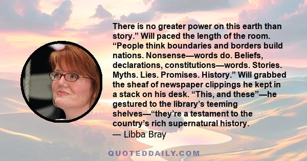 There is no greater power on this earth than story.” Will paced the length of the room. “People think boundaries and borders build nations. Nonsense—words do. Beliefs, declarations, constitutions—words. Stories. Myths.