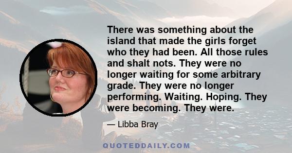 There was something about the island that made the girls forget who they had been. All those rules and shalt nots. They were no longer waiting for some arbitrary grade. They were no longer performing. Waiting. Hoping.