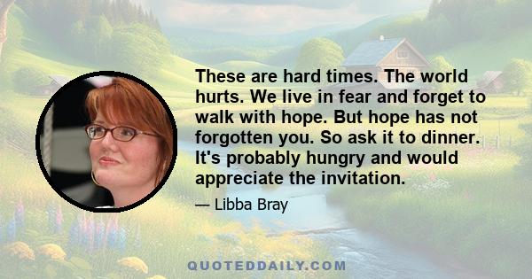 These are hard times. The world hurts. We live in fear and forget to walk with hope. But hope has not forgotten you. So ask it to dinner. It's probably hungry and would appreciate the invitation.