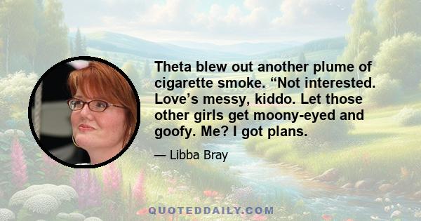 Theta blew out another plume of cigarette smoke. “Not interested. Love’s messy, kiddo. Let those other girls get moony-eyed and goofy. Me? I got plans.