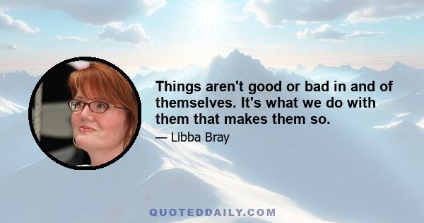 Things aren't good or bad in and of themselves. It's what we do with them that makes them so.