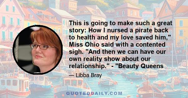 This is going to make such a great story: How I nursed a pirate back to health and my love saved him, Miss Ohio said with a contented sigh. And then we can have our own reality show about our relationship. - Beauty