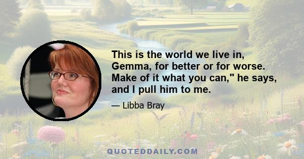 This is the world we live in, Gemma, for better or for worse. Make of it what you can, he says, and I pull him to me.