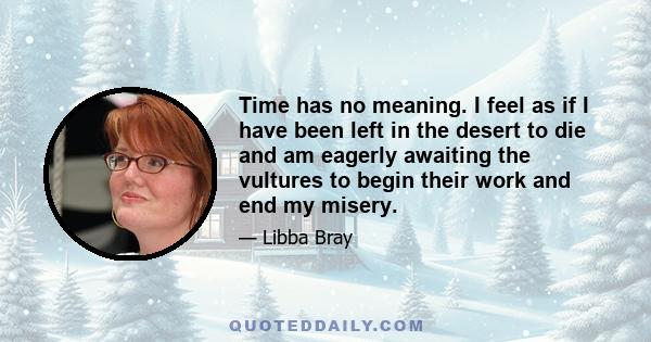 Time has no meaning. I feel as if I have been left in the desert to die and am eagerly awaiting the vultures to begin their work and end my misery.